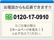 お電話からも応募できます!! 0120-17-0910 受付時間:午前10時～12時/午後13時～18時(土日祝日も受付します) ※電話がつながりましたら[ホームページを見た！] と必ず伝えてください。