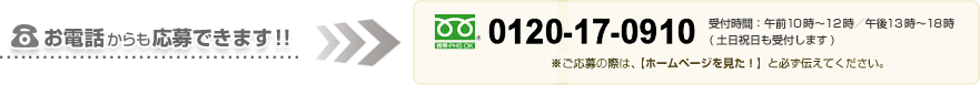 お電話からも応募できます!! 0120-17-0910 受付時間:午前10時～12時/午後13時～18時(土日祝日も受付します) ※電話がつながりましたら[ホームページを見た！] と必ず伝えてください。