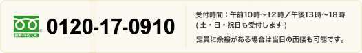 0120-17-0910 受付時間:午前10時~12時/午後13時~18時(土日祝日も受付します) 定員に余裕がある場合は当日の面接も可能です。