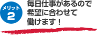 メリット2 毎日仕事があるので希望に合わせて働けます!